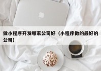 做小程序開發(fā)哪家公司好（小程序做的最好的公司）