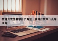 軟件開發(fā)主要學什么專業(yè)（軟件開發(fā)學什么專業(yè)好）