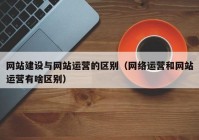 網(wǎng)站建設與網(wǎng)站運營的區(qū)別（網(wǎng)絡運營和網(wǎng)站運營有啥區(qū)別）